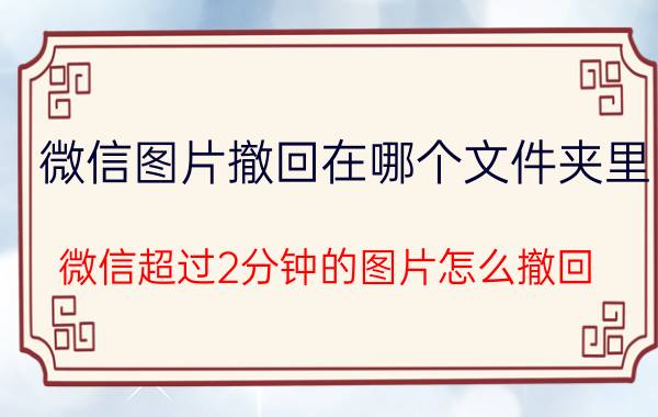 微信图片撤回在哪个文件夹里 微信超过2分钟的图片怎么撤回？